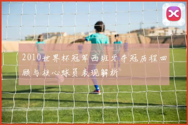 2010世界杯冠军西班牙夺冠历程回顾与核心球员表现解析