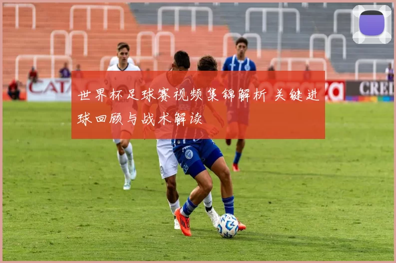 世界杯足球赛视频集锦解析 关键进球回顾与战术解读