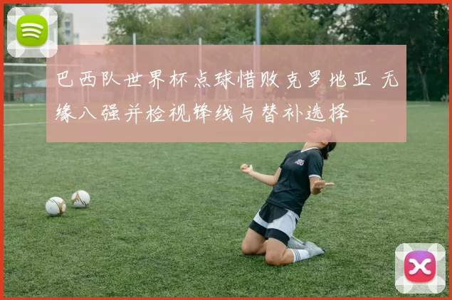 巴西队世界杯点球惜败克罗地亚 无缘八强并检视锋线与替补选择