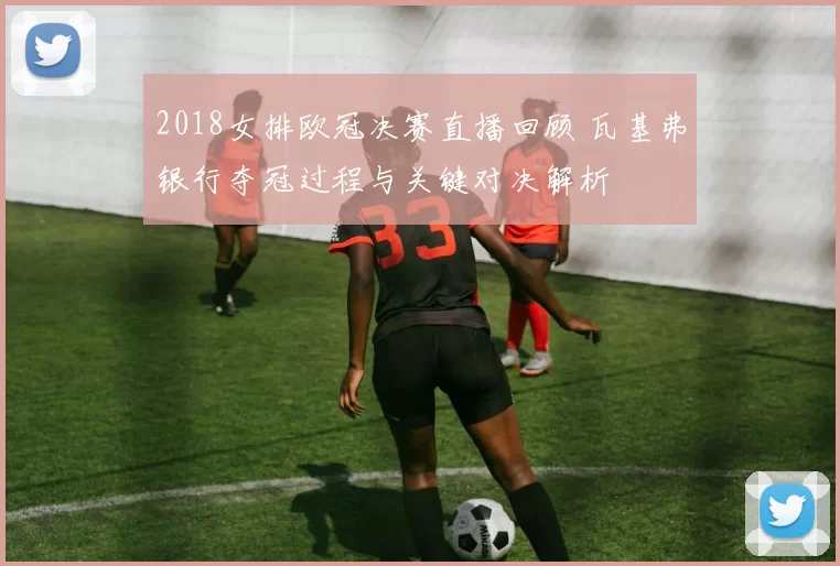 2018女排欧冠决赛直播回顾 瓦基弗银行夺冠过程与关键对决解析