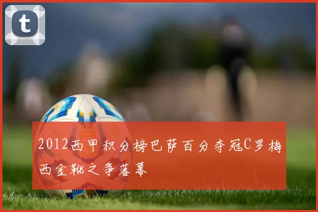 2012西甲积分榜巴萨百分夺冠C罗梅西金靴之争落幕