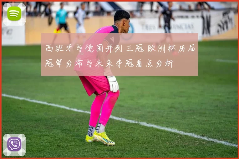 西班牙与德国并列三冠 欧洲杯历届冠军分布与未来夺冠看点分析