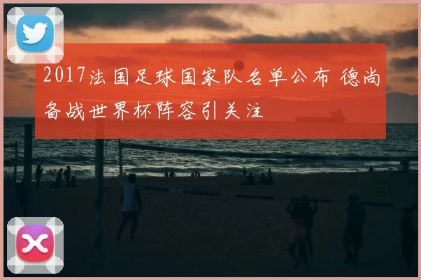 2017法国足球国家队名单公布 德尚备战世界杯阵容引关注