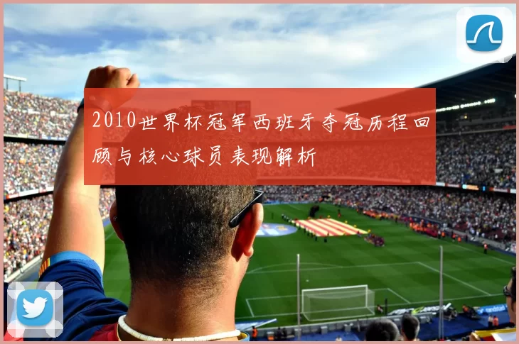 2010世界杯冠军西班牙夺冠历程回顾与核心球员表现解析