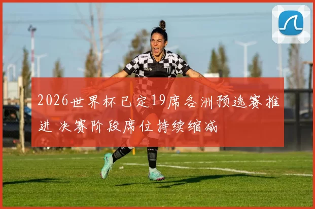 2026世界杯已定19席各洲预选赛推进 决赛阶段席位持续缩减