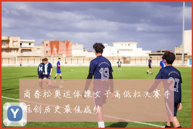 商春松奥运体操女子高低杠决赛夺冠创历史最佳成绩