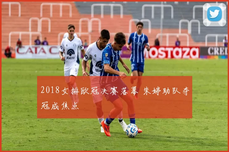 2018女排欧冠决赛落幕 朱婷助队夺冠成焦点