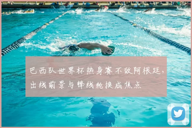 巴西队世界杯热身赛不敌阿根廷，出线前景与锋线轮换成焦点