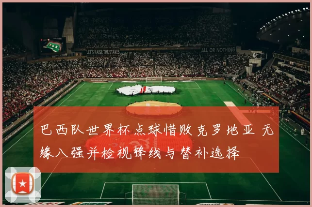 巴西队世界杯点球惜败克罗地亚 无缘八强并检视锋线与替补选择