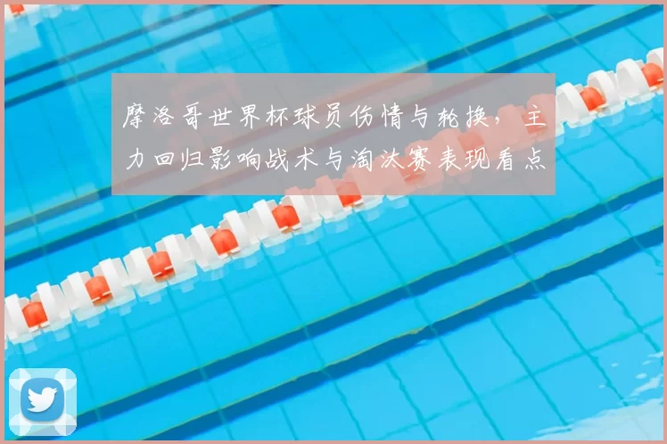 摩洛哥世界杯球员伤情与轮换，主力回归影响战术与淘汰赛表现看点