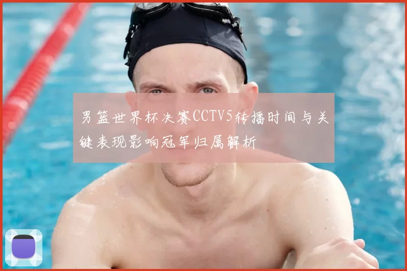 男篮世界杯决赛CCTV5转播时间与关键表现影响冠军归属解析