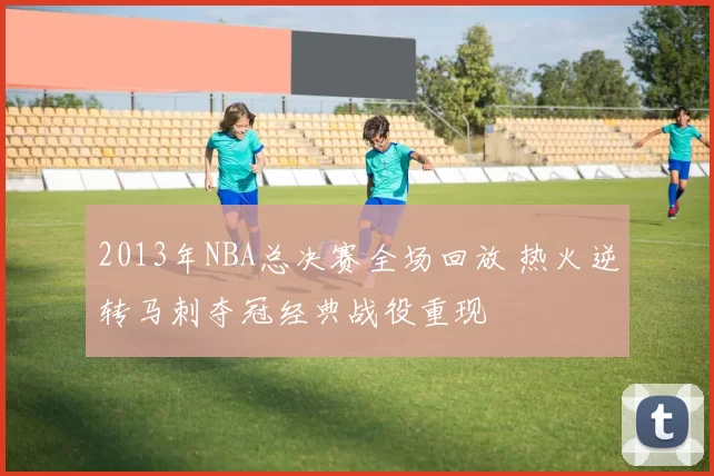 2013年NBA总决赛全场回放 热火逆转马刺夺冠经典战役重现
