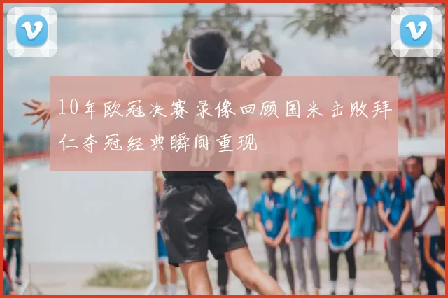 10年欧冠决赛录像回顾国米击败拜仁夺冠经典瞬间重现
