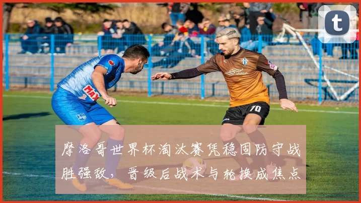 摩洛哥世界杯淘汰赛凭稳固防守战胜强敌，晋级后战术与轮换成焦点