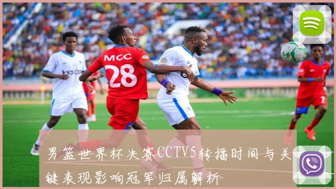 男篮世界杯决赛CCTV5转播时间与关键表现影响冠军归属解析