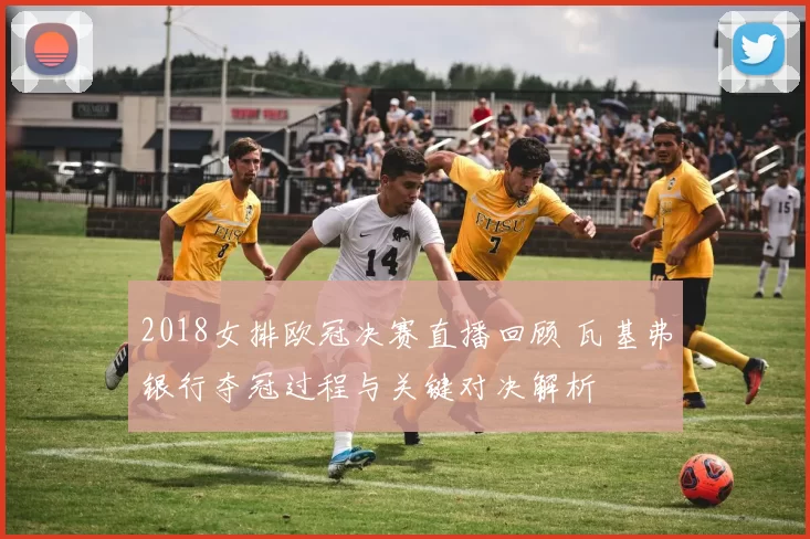 2018女排欧冠决赛直播回顾 瓦基弗银行夺冠过程与关键对决解析